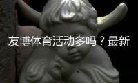 友博体育活动多吗？最新优惠类型、促销频率与参与攻略全解析