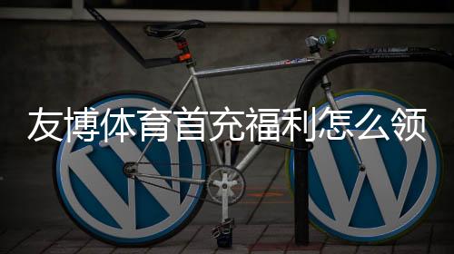 友博体育首充福利怎么领取?新手领取步骤、优惠规则与注意事项