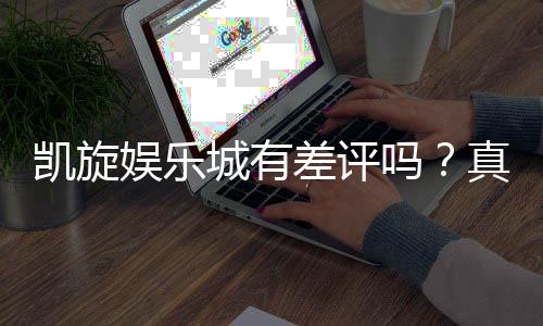 凯旋娱乐城有差评吗?真实玩家体验与口碑深度解析