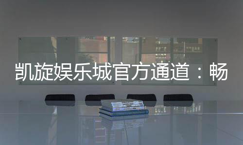 凯旋娱乐城官方通道:畅享顶级棋牌与电子游艺的尊贵体验