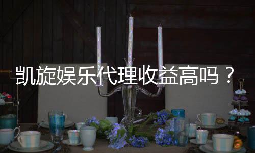 凯旋娱乐代理收益高吗?深度解析代理模式与盈利空间