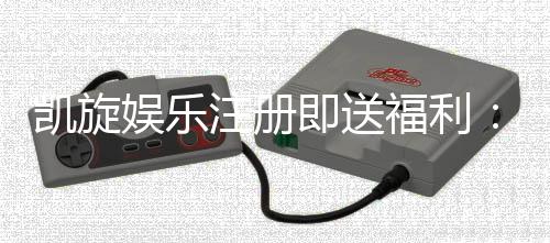 凯旋娱乐注册即送福利：新会员专享豪礼首存即赠彩金！