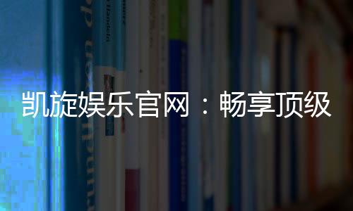 凯旋娱乐官网:畅享顶级棋牌与电子游艺的豪华体验