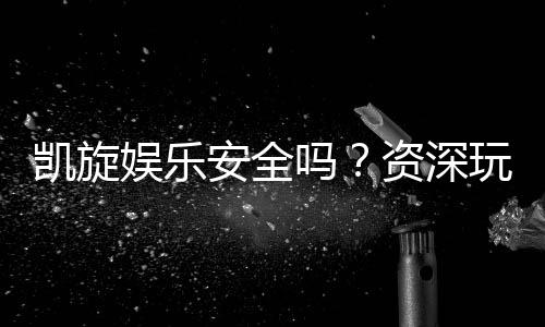 凯旋娱乐安全吗?资深玩家揭秘平台真实体验与保障措施