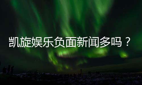 凯旋娱乐负面新闻多吗?深度解析其真实情况与玩家评价