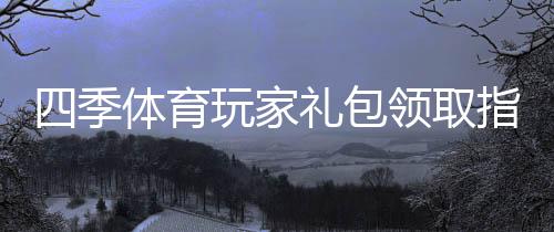 四季体育玩家礼包领取指南:新手注册、兑换步骤与福利解析