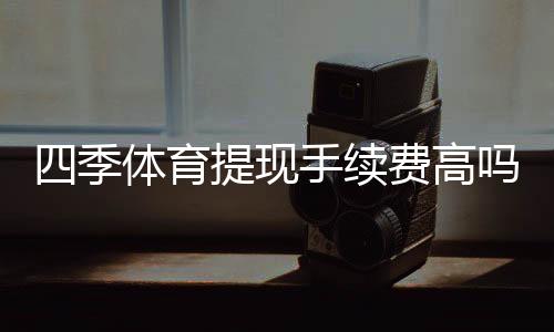 四季体育提现手续费高吗?手续费明细、影响因素与省钱攻略
