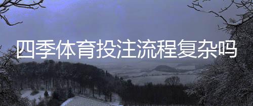四季体育投注流程复杂吗？新手入门详解：注册、充值、投注全流程教学