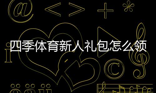 四季体育新人礼包怎么领取？新手专享福利与激活使用攻略