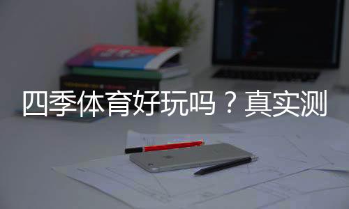 四季体育好玩吗?真实测评、玩法特色与优缺点全面解析