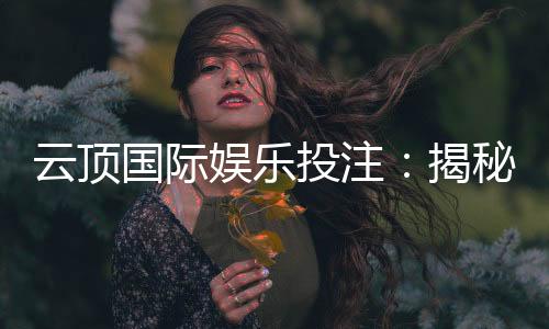 云顶国际娱乐投注:揭秘高胜率玩家的投注技巧与策略