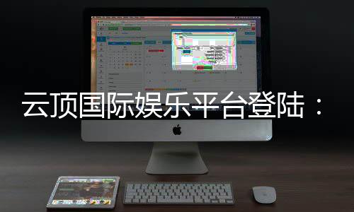 云顶国际娱乐平台登陆:畅享顶级棋牌与电子游艺的尊贵体验