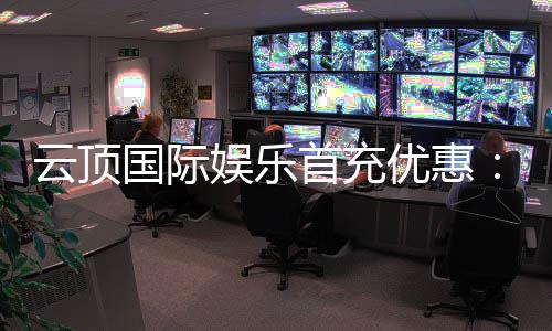 云顶国际娱乐首充优惠:新会员专享高额返利与独家礼包