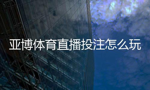 亚博体育直播投注怎么玩？2026新手入门、玩法规则与实用技巧