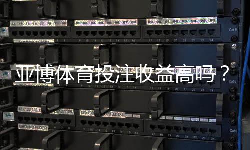 亚博体育投注收益高吗?真实回报、风险解析与用户口碑一文看懂