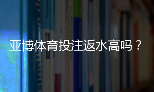 亚博体育投注返水高吗?2026最新版返还率解析、计算方法与真实玩家评测