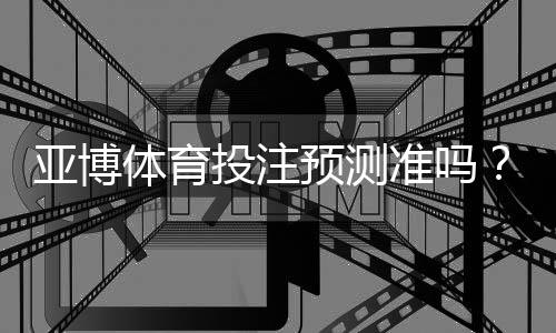 亚博体育投注预测准吗？真实性评测与提高命中率的实用技巧