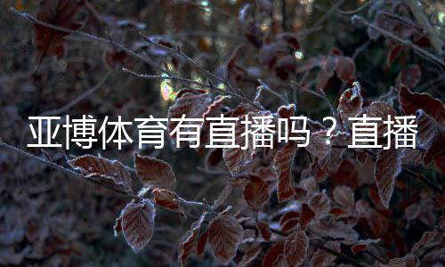 亚博体育有直播吗?直播功能、观看入口与使用教程详解