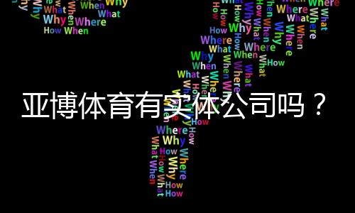 亚博体育有实体公司吗?官方注册地址、营业执照与可信度全面核查