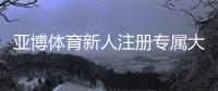 亚博体育新人注册专属大礼包怎么领？注册流程、优惠解析与使用指南