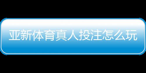 亚新体育真人投注怎么玩？新手入门、玩法规则与实战技巧全攻略