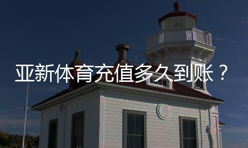 亚新体育充值多久到账?到账时间、延迟原因与快速处理方法