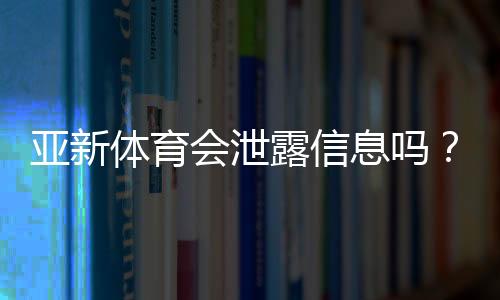 亚新体育会泄露信息吗?隐私风险评估、真实案例与防护方法一文看懂