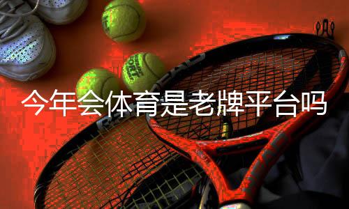 今年会体育是老牌平台吗？平台历史、资质与用户口碑全面解析