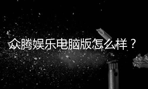 众腾娱乐电脑版怎么样?资深玩家体验评测与技巧分享