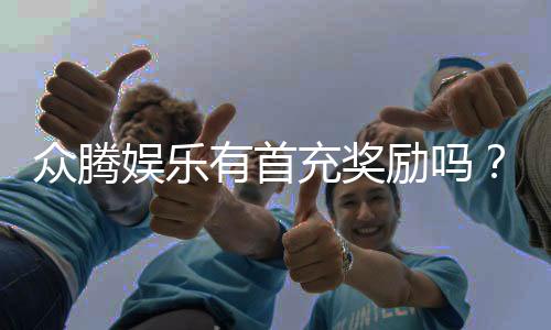 众腾娱乐有首充奖励吗？首充福利详情及领取攻略大揭秘