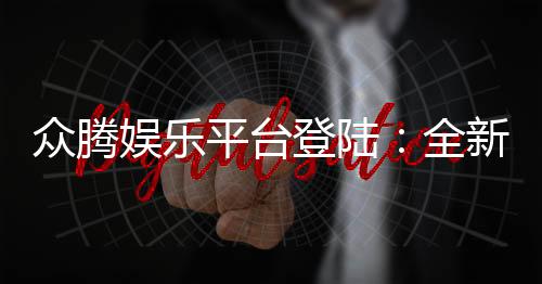 众腾娱乐平台登陆:全新体验与安全玩法解析