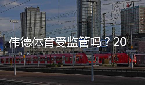 伟德体育受监管吗?2026最新监管资质与可信度全面解析