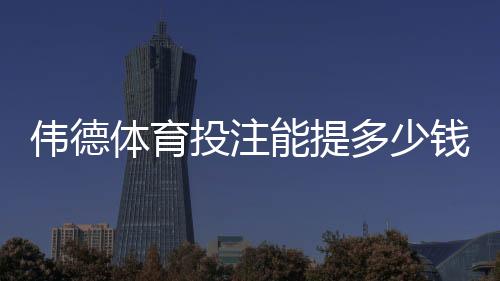 伟德体育投注能提多少钱?最新提现额度、手续费与到账时间全解析