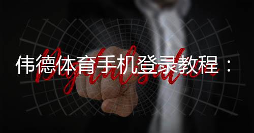 伟德体育手机登录教程:新手注册、快速登录与常见问题全解析