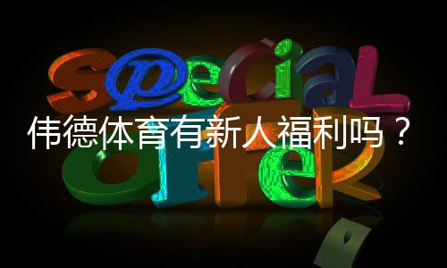 伟德体育有新人福利吗?新人专属优惠、领取流程与注意事项全解析