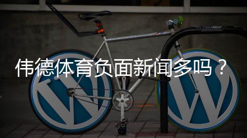 伟德体育负面新闻多吗?2026最新调查:用户投诉、监管与可信度解析