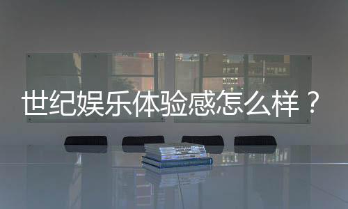 世纪娱乐体验感怎么样?资深玩家分享真实测评与心得