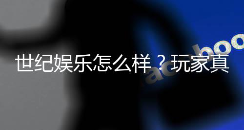 世纪娱乐怎么样?玩家真实体验与平台优势解析