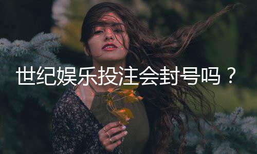 世纪娱乐投注会封号吗?揭秘平台风控规则与防封号技巧