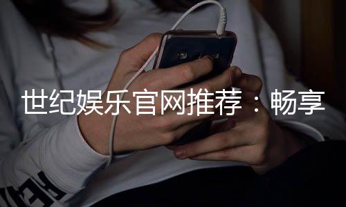 世纪娱乐官网推荐：畅享顶级棋牌电游的尊贵体验