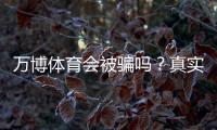 万博体育会被骗吗？真实用户评价与防骗攻略一次看懂