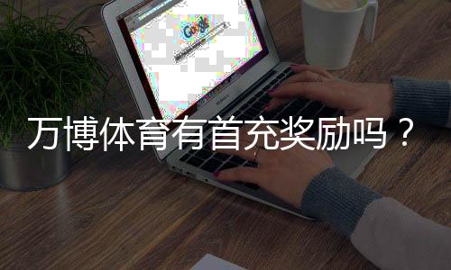万博体育有首充奖励吗？新手必看首充规则、优惠额度与领取攻略