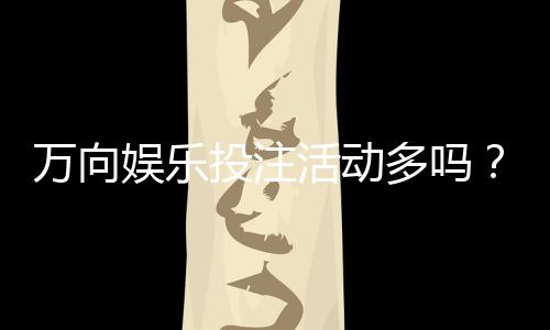 万向娱乐投注活动多吗?揭秘平台特色福利与高频优惠