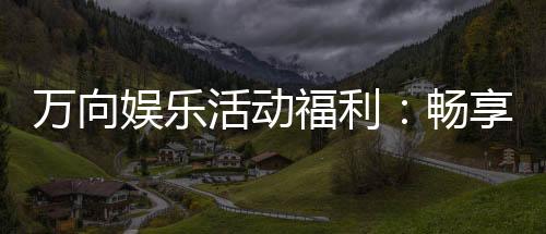 万向娱乐活动福利:畅享多重好礼与独家优惠