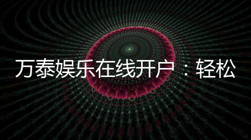 万泰娱乐在线开户:轻松注册畅享顶级棋牌电游盛宴