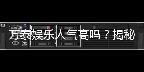 万泰娱乐人气高吗?揭秘其火爆原因与玩家真实评价
