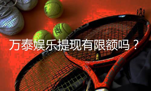 万泰娱乐提现有限额吗？详细解答提现规则与限额标准