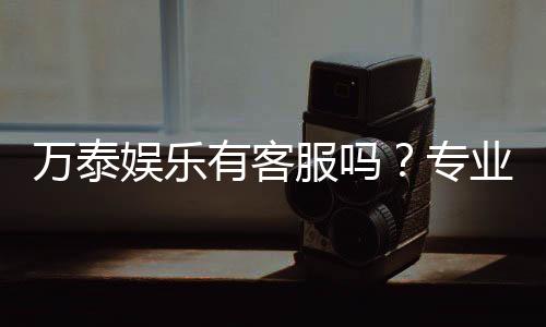 万泰娱乐有客服吗?专业客服团队为您解答疑问