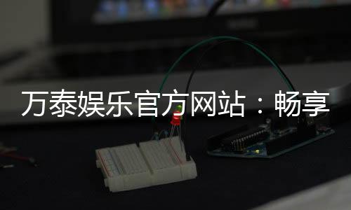 万泰娱乐官方网站:畅享顶级棋牌与电子游艺的豪华体验