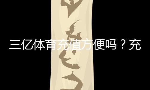 三亿体育充值方便吗?充值流程、支付方式与到账速度全面解析